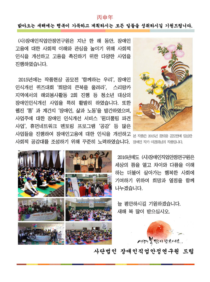 丙申年 밝아오는 새해에는 행복이 가득하고 계획하시는 모든 일들을 성취하시길 기원드립니다. (사)장애인직업안정연구원은 지난 한 해 동안, 장애인고용에 대한 사회적 이해와 관심을 높이기 위해 사회적 인식을 개선하고 고용을 촉진하기 위한 다양한 사업을 진행하였습니다.    
 2015년에는 작품현상 공모전 ‘함께하는 우리’, 장애인인식개선 퀴즈대회 ‘희망의 큰북을 울려라’,  스리랑카 지역에서의 해외봉사활동 2회 진행 등 청소년 대상의 장애인인식개선 사업을 특히 활발히 하였습니다. 또한 웹진 ‘통’ 과 계간지 ‘장애인, 삶과 노동’을 발간하였으며, 사업주에 대한 장애인 인식개선 서비스 ‘원더풀팀 파견사업’, 휴먼네트워크 멘토링 프로그램 ‘공감’ 등 많은 사업들을 진행하여 장애인고용에 대한 인식을 개선하고 사회적 공감대를 조성하기 위해 꾸준히 노력하였습니다. 
 2016년에도 (사)장애인직업안정연구원은 세상의 틈을 열고 차이와 다름을 이해하는 더불어 살아가는 행복한 사회에 기여하기 위하여 희망과 열정을 함께 나누겠습니다. 
 늘 평안하시길 기원하겠습니다.  새해 복 많이 받으십시오.   사단법인 장애인직업안정연구원 드림